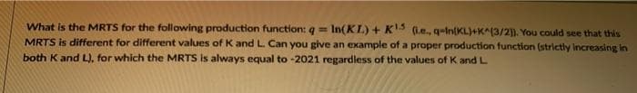 What is the MRTS for the following production function: q =
MRTS is different for different values of K and L. Can you give an example of a proper production function (strictly Increasing in
both K and L), for which the MRTS is always equal to -2021 regardless of the values of K and L
In(KL) + K'3 (l.e., q-in(KL)+K^(3/2]). You could see that this
