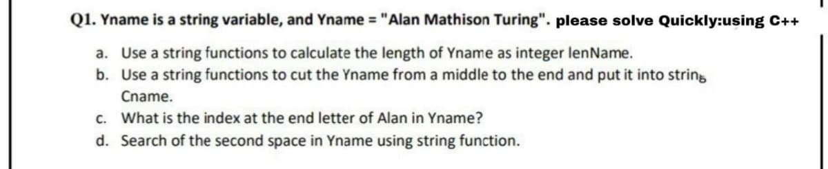 Q1. Yname is a string variable, and Yname = "Alan Mathison Turing". please solve Quickly:using C++
a. Use a string functions to calculate the length of Yname as integer lenName.
b. Use a string functions to cut the Yname from a middle to the end and put it into string
Cname.
c. What is the index at the end letter of Alan in Yname?
d. Search of the second space in Yname using string function.

