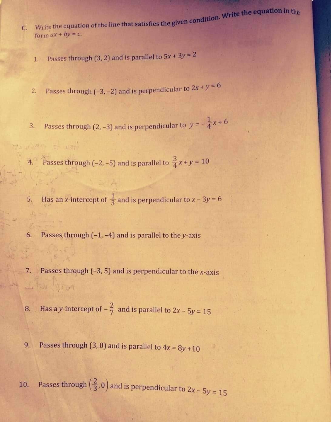 C.
form ax + by = c.
1.
Passes through (3, 2) and is parallel to 5x + 3y = 2
2.
Passes through (-3, -2) and is perpendicular to 2x + y = 6
3.
Passes through (2, -3) and is perpendicular to y= -
3
4.
Passes through (-2,-5) and is parallel to x+y = 10
5.
Has an x-intercept of and is perpendicular to x-3y 6
6.
Passes through (-1, -4) and is parallel to the y-axis
7.
Passes through (-3, 5) and is perpendicular to the x-axis
8.
Has a y-intercept of - and is parallel to 2x - 5y 15
9.
Passes through (3, 0) and is parallel to 4x = 8y +10
10.
Passes through .0) and is perpendicular to 2x - 5y = 15
