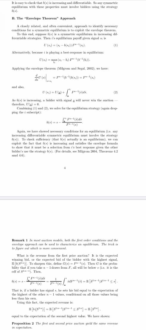 It is easy to check that b(s) is increasing and differentiable. So any symmetric
equilibrium with these properties must involve bidders using the strategy
b(s).
B. The "Envelope Theorem" Approach
A closely related, and often convenient, approach to identify necessary
conditions for a symmetric equilibrium is to exploit the envelope theorem.
To this end, suppose b(s) is a symmetric equilibrium in increasing dif-
ferentiable strategies. Then i's equilibrium payoff given signal si is
U (s.) = (8 - b(s)) F"-(s).
(1)
Alternatively, because i is playing a best-response in equilibrium:
U(s,) = max (s - b,) F"-(6-(b,)).
Applying the envelope theorem (Milgrom and Segal, 2002), we have:
= F"-(6-'(b(s,)) = F"-(s,)
and also,
U (8,) = U(s) +
(2)
As b(s) is increasing, a bidder with signal s will never win the auction -
therefore, U(s) = 0.
Combining (1) and (2), we solve for the equilibrium strategy (again drop-
ping the i subscript):
b(s) = a
F-(s)
Again, we have showed necessary conditions for an equilibrium (i.e. any
increasing differentiable symmetric equilibrium must involve the strategy
b(s)). To check sufficiency (that b(s) actually is an equilibrium), we can
exploit the fact that b(s) is increasing and satisfies the envelope formula
to show that it must be a selection from i's best response given the other
bidder's use the strategy b(s). (For details, see Milgrom 2004, Theorems 4.2
amd 4.6).
Remark 1 In most auction models, both the first order conditions and the
envelope approach can be used to characterize an equilibrium. The trick is
to figure out which is more convenient.
What is the revenue from the first price auction? It is the expected
winning bid, or the expected bid of the bidder with the highest signal,
E (b(Sln]. To sharpen this, define G(s) = F"-1(s). Then G is the proba-
bility that if you take n - 1 draws from F, all will be below s (i.e. it is the
edf of Sln-1), Then,
b(s) = 8
ädF"-(3) = E [Sln-1|gln-1 < s] .
Fn-1(s)
Fn-1(s)
That is, if a bidder has signal s, he sets his bid equal to the expectation of
the highest of the other n-1 values, conditional on all those values being
less than his own.
Using this fact, the expected revenue is:
E (b (sm)] = E [s!m-|slm-1 < glm) = E [s2m],
equal to the expectation of the second highest value. We have shown:
Proposition 2 The first and second price auction yield the same revenue
in erpectation.
