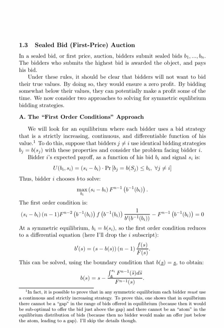 1.3
Sealed Bid (First-Price) Auction
In a sealed bid, or first price, auction, bidders submit sealed bids b1, .., bn.
The bidders who submits the highest bid is awarded the object, and pays
his bid.
Under these rules, it should be clear that bidders will not want to bid
their true values. By doing so, they would ensure a zero profit. By bidding
somewhat below their values, they can potentially make a profit some of the
time. We now consider two approaches to solving for symmetric equlibrium
bidding strategies.
A. The "First Order Conditions" Approach
We will look for an equilibrium where each bidder uses a bid strategy
that is a strictly increasing, continuous, and differentiable function of his
value. To do this, suppose that bidders j # i use identical bidding strategies
b; = b(s;) with these properties and consider the problem facing bidder i.
Bidder i's expected payoff, as a function of his bid b; and signal s; is:
U (b;, s;) = (s; – b;) · Pr [b; = b(S;) < bi, Vj + i]
Thus, bidder i chooses bto solve:
max (s; – b;) F"-1
bị
' (b-" (b:)).
The first order condition is:
1
(8i – b;) (n – 1)F"-2
(6- (b;)) f (6-1(b:))
b (b-'(b;))
- F"-1 (b-1(b;)) = 0
At a symmetric equilibrium, b; = b(s;), so the first order condition reduces
to a differential equation (here I'll drop the i subscript):
f(s)
b'(s) = (8 – b(s)) (n – 1)
F(8)"
This can be solved, using the boundary condition that b(s) = s, to obtain:
Si F"-1(5)dš
Fn-1(s)
b(s) = s
'In fact, it is possible to prove that in any symmetric equilibrium each bidder must use
a continuous and strictly increasing strategy. To prove this, one shows that in equilbrium
there cannot be a "gap" in the range of bids offered in equilibrium (because then it would
be sub-optimal to offer the bid just above the gap) and there cannot be an “atom" in the
equilibrium distribution of bids (because then no bidder would make an offer just below
the atom, leading to a gap). I'll skip the details though.
