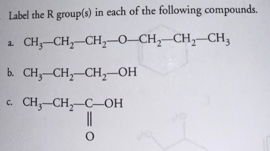 Label the R group(s) in each of the following compounds.
CH;-CH,-CH,-0–CH,–CH,–CH3
a.
b. CH3-CH,-CH,-OH
CH;-CH,-C-OH
с.
