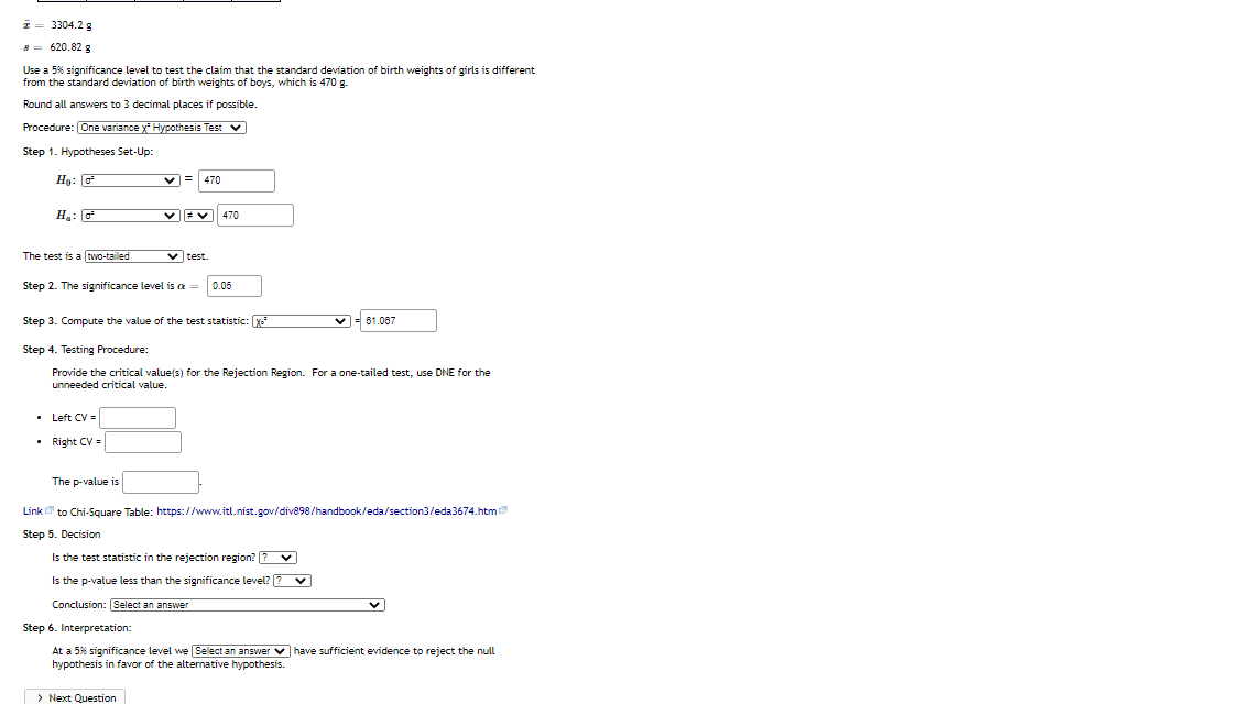 1 = 3304.2 g
8 = 620.82 g
Use a 5% significance level to test the claim that the standard deviation of birth weights of girls is different
from the standard deviation of birth weights of boys, which is 470 g.
Round all answers to 3 decimal places if possible.
Procedure: [One variance x' Hypothesis Test v
Step 1. Hypotheses Set-Up:
Ho: G
v = 470
470
The test is a two-tailed
v test.
Step 2. The significance level is a =
0.05
Step 3. Compute the value of the test statistic: x
v= 61.067
Step 4. Testing Procedure:
Provide the critical value(s) for the Rejection Region. For a one-tailed test, use DNE for the
unneeded critical value.
• Left CV =
• Right CV =
The p-value is
Link to Chi-Square Table: https://www.itl.nist.gov/div898/handbook/eda/section3/eda3674.htm
Step 5. Decision
Is the test statistic in the rejection region? [? v
Is the p-value less than the significance level? ?
Conclusion: Select an answer
Step 6. Interpretation:
At a 5% significance level we Select an answer v have sufficient evidence to reject the null
hypothesis in favor of the alternative hypothesis.
> Next Question
