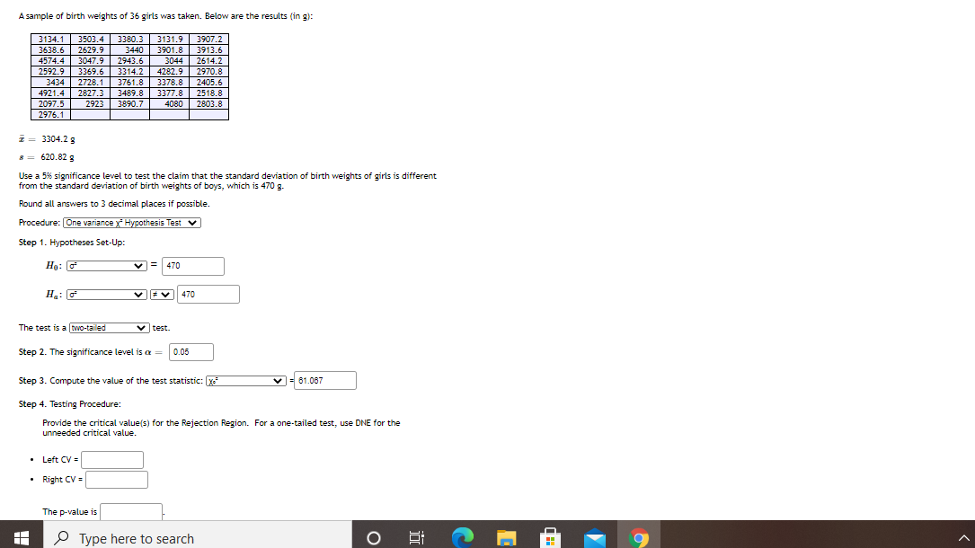 A sample of birth weights of 36 girls was taken. Below are the results (in g):
3134.1 3503.4 3380.3 3131.9
3638.6
4574.4
3907.2
3913.6
2629.9
3440 3901.8
3047.9
3369.6
2728.1
4921.4 2827.3
2943.6
3044
2614.2
2970.8
2592.9
3314.2
4282.9
3761.8
3489.8
3890.7
3434
3378.8
2405.6
2518.8
3377.8
4080
2097.5
| 2976.1
2923
2803.8
I= 3304.2 8
8 = 620.82 8
Use a 5% significance level to test the claim that the standard deviation of birth weights of girls is different
from the standard deviation of birth weights of boys, which is 470 g.
Round all answers to 3 decimal places if possible.
Procedure: One variance x Hypothesis Test V
Step 1. Hypotheses Set-Up:
Ho: G
v = 470
Hạ: G
470
The test is a two-tailed
v test.
Step 2. The significance level is a =
0.05
Step 3. Compute the value of the test statistic: Xe
v= 61.067
Step 4. Testing Procedure:
Provide the critical value(s) for the Rejection Region. For a one-tailed test, use DNE for the
unneeded critical value.
• Left CV =
• Right CV =
The p-value is
O Type here to search
