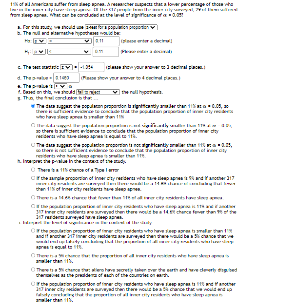 11% of all Americans suffer from sleep apnea. A researcher suspects that a lower percentage of those who
live in the inner city have sleep apnea. Of the 317 people from the inner city surveyed, 29 of them suffered
from sleep apnea. What can be concluded at the level of significance of a = 0.05?
a. For this study, we should use z-test for a population proportion
b. The null and altemative hypotheses would be:
Ho: p
0.11
(please enter a decimal)
H;: p
0.11
(Please enter a decimal)
c. The test statistic z v=
-1.054
(please show your answer to 3 decimal places.)
d. The p-value = 0.1460
e. The p-value is >va
f. Based on this, we should fail to reject
g. Thus, the final conclusion is that ..
(Please show your answer to 4 decimal places.)
the null hypothesis.
The data suggest the populaton proportion is significantly smaller than 11% at a = 0.05, so
there is sufficient evidence to conclude that the population proportion of inner city residents
who have sleep apnea is smaller than 11%
O The data suggest the population proportion is not significantly smaller than 11% at a = 0.05,
so there is sufficient evidence to conclude that the population proportion of inner city
residents who have sleep apnea is equal to 11%.
O The data suggest the population proportion is not significantly smaller than 11% at a = 0.05,
so there is not sufficient evidence to conclude that the population proportion of inner city
residents who have sleep apnea is smaller than 11%.
h. Interpret the p-value in the context of the study.
O There is a 11% chance of a Type l error
O f the sample proportion of inner city residents who have sleep apnea is 9% and if another 317
inner city residents are surveyed then there would be a 14.6% chance of concluding that fewer
than 11% of inner city residents have sleep apnea.
O There is a 14.6% chance that fewer than 11% of all inner city residents have sleep apnea.
Olf the population proportion of inner city residents who have sleep apnea is 11% and if another
317 inner city residents are surveyed then there would be a 14.6% chance fewer than 9% of the
317 residents surveyed have sleep apnea.
i. Interpret the level of significance in the context of the study.
O f the population proportion of inner city residents who have sleep apnea is smaller than 11%
and if another 317 inner city residents are surveyed then there would be a 5% chance that we
would end up falsely concluding that the proportion of all inner city residents who have sleep
apnea is equal to 11%.
O There is a 5% chance that the proportion of all inner city residents who have sleep apnea is
smaller than 11%.
O There is a 5% chance that aliens have secretly taken over the earth and have cleverly disguised
themselves as the presidents of each of the countries on earth.
O f the population proportion of inner city residents who have sleep apnea is 11% and if another
317 inner city residents are surveyed then there would be a 5% chance that we would end up
falsely concluding that the proportion of all inner city residents who have sleep apnea is
smaller than 11%.
