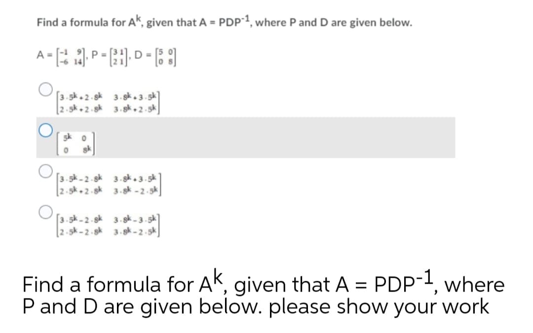 Find a formula for AK, given that A = PDP¯1, where P and D are given below.
%3D
A =
P =
D =
-6 14
[3.5k. 2.sk 3. gk. 3.5k
[2.5k + 2 - sk 3. gk ,2 - 5k
5k o
sk
[3.5k -2-sk 3. sk. 3.5k
[2.5k.2.sk 3.sk - 2.5k
[3.sk -2-sk 3. sk - 3. 5k]
[2.5k-2.sk 3.sk - 2.5k
Find a formula for AK, given that A = PDP-1, where
P and D are given below. please show your work
