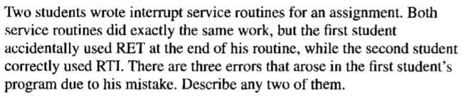 Two students wrote interrupt service routines for an assignment. Both
service routines did exactly the same work, but the first student
accidentally used RET at the end of his routine, while the second student
correctly used RTI. There are three errors that arose in the first student's
program due to his mistake. Describe any two of them.
