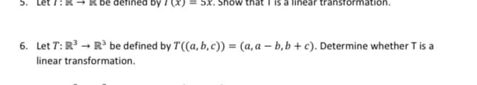 5.
be defined by I (x) = 5x. Show that
a linear transförmation
6. Let T: R3 → R³ be defined by T((a, b, c)) = (a, a – b,b + c). Determine whether T is a
linear transformation.
