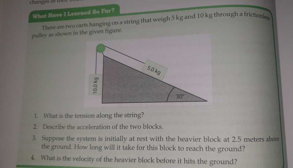 changes in
What Have I Learned So Far?
There are two carts hanging on a string that weigh 5 kg and 10 kg through a
pulley as shown in the given figure.
10.0 kg
5.0 kg
30%
a frictionless
1. What is the tension along the string?
2. Describe the acceleration of the two blocks.
3. Suppose the system is initially at rest with the heavier block at 2.5 meters above
the ground. How long will it take for this block to reach the ground?
4. What is the velocity of the heavier block before it hits the ground?