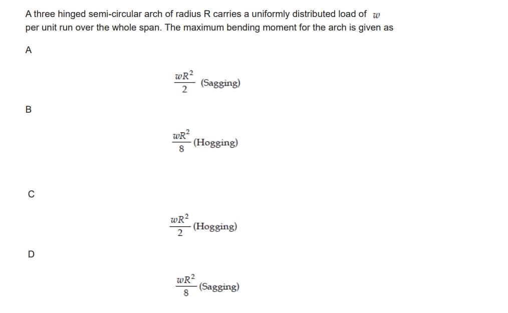 A three hinged semi-circular arch of radius R carries a uniformly distributed load of w
per unit run over the whole span. The maximum bending moment for the arch is given as
A
B
C
D
WR²
2
WR²
8
WR²
2
(Sagging)
(Hogging)
(Hogging)
WR²
8
(Sagging)