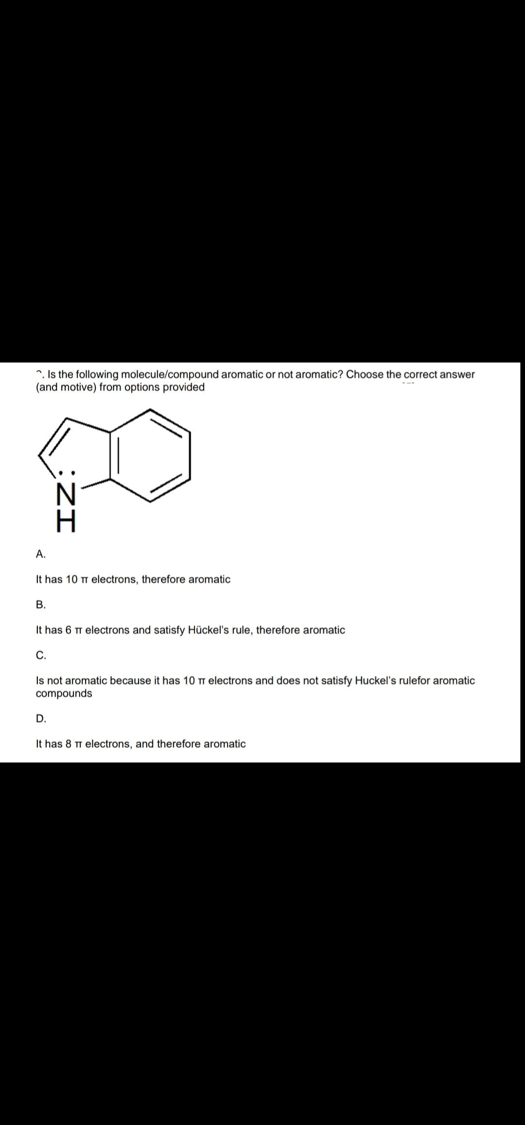 ^. Is the following molecule/compound aromatic or not aromatic? Choose the correct answer
(and motive) from options provided
A.
It has 10 TT electrons, therefore aromatic
В.
It has 6 TT electrons and satisfy Hückel's rule, therefore aromatic
С.
Is not aromatic because it has 10 TT electrons and does not satisfy Huckel's rulefor aromatic
compounds
D.
It has 8 TT electrons, and therefore aromatic
:ZI
