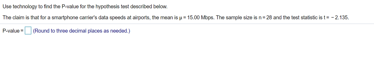 Use technology to find the P-value for the hypothesis test described below.
The claim is that for a smartphone carrier's data speeds at airports, the mean is u = 15.00 Mbps. The sample size is n= 28 and the test statistic is t= - 2.135.
P-value =
(Round to three decimal places as needed.)
