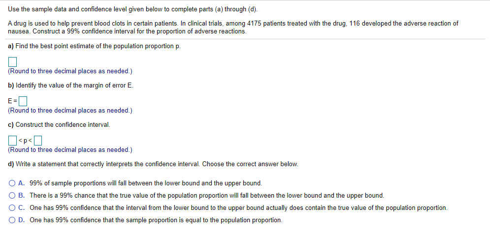 Use the sample data and confidence level given below to complete parts (a) through (d).
A drug is used to help prevent blood clots in certain patients. In clinical trials, among 4175 patients treated with the drug, 116 developed the adverse reaction of
nausea. Construct a 99% confidence interval for the proportion of adverse reactions.
a) Find the best point estimate of the population proportion p.
(Round to three decimal places as needed.)
b) Identify the value of the margin of error E.
E=O
(Round to three decimal places as needed.)
c) Construct the confidence interval.
O<p<O
(Round to three decimal places as needed.)
d) Write a statement that correctly interprets the confidence interval. Choose the correct answer below.
O A. 99% of sample proportions will fall between the lower bound and the upper bound.
O B. There is a 99% chance that the true value of the population proportion will fall between the lower bound and the upper bound.
O C. One has 99% confidence that the interval from the lower bound to the upper bound actually does contain the true value of the population proportion.
O D. One has 99% confidence that the sample proportion is equal to the population proportion.
