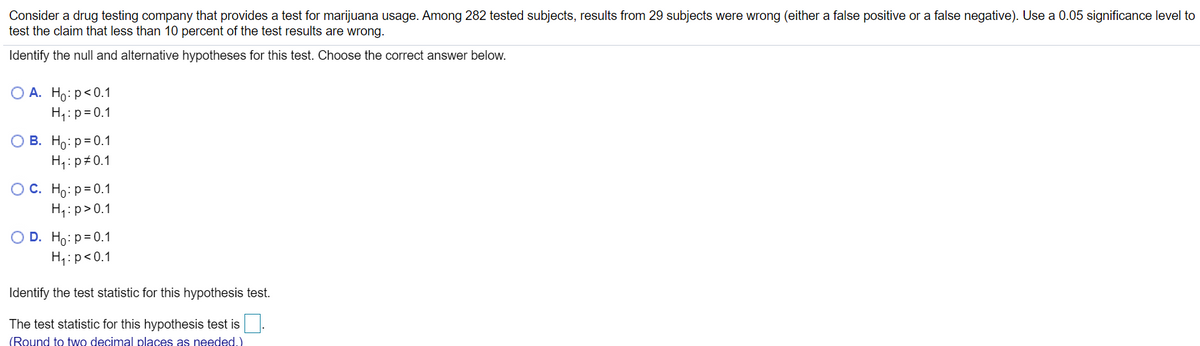 Consider a drug testing company that provides a test for marijuana usage. Among 282 tested subjects, results from 29 subjects were wrong (either a false positive or a false negative). Use a 0.05 significance level to
test the claim that less than 10 percent of the test results are wrong.
Identify the null and alternative hypotheses for this test. Choose the correct answer below.
О А. Но: р<0.1
H,:p= 0.1
O B. Ho:p=0.1
H,: p 0.1
OC. Ho:p=0.1
H,:p>0.1
O D. Ho:p=0.1
H,:p<0.1
Identify the test statistic for this hypothesis test.
The test statistic for this hypothesis test is.
(Round to two decimal places as needed.)
