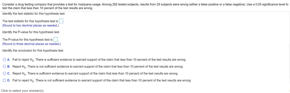 Consider a drug testing company that provides a test for marijuana usage. Among 282 tested subjects, results from 29 subjects were wrong (either a false positive or a false negative). Use a 0.05 significance level to
test the claim that less than 10 percent of the test results are wrong.
Identify the test statistic for this hypothesis test.
The test statistic for this hypothesis test is
(Round to two decimal places as needed.)
Identify the P-value for this hypothesis test.
The P-value for this hypothesis test is
(Round to three decimal places as needed.)
Identify the conclusion for this hypothesis test.
O A. Fail to reject Ho. There is sufficient evidence to warrant support of the claim that less than 10 percent of the test results are wrong.
B. Reject Ho. There is not sufficient evidence to warrant support of the claim that less than 10 percent of the test results are wrong.
OC. Reject Ho. There is sufficient evidence to warrant support of the claim that less than 10 percent of the test results are wrong.
O D. Fail to reject Ho. There is not sufficient evidence to warrant support of the claim that less than 10 percent of the test results are wrong.
Click to select your answer(s).
