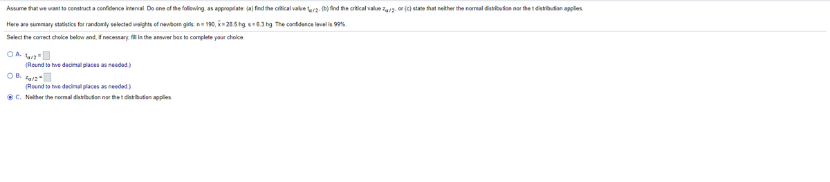 Assume that we want to construct a confidence interval. Do one of the following, as appropriate: (a) find the critical value t,,/2, (b) find the critical value z,12, or (c) state that neither the normal distribution nor the t distribution applies.
Here are summary statistics for randomly selected weights of newborn girls: n= 190, x= 28.5 hg, s= 6.3 hg. The confidence level is 99%.
Select the correct choice below and, if necessary, fill in the answer box to complete your choice.
O A. tu/2 =
(Round to two decimal places as needed.)
OB.
Za/2 =
(Round to two decimal places as needed.)
O C. Neither the normal distribution nor the t distribution applies.
