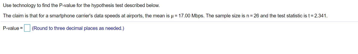 Use technology to find the P-value for the hypothesis test described below.
The claim is that for a smartphone carrier's data speeds at airports, the mean is µ = 17.00 Mbps. The sample size is n = 26 and the test statistic is t = 2.341.
P-value =
(Round to three decimal places as needed.)
