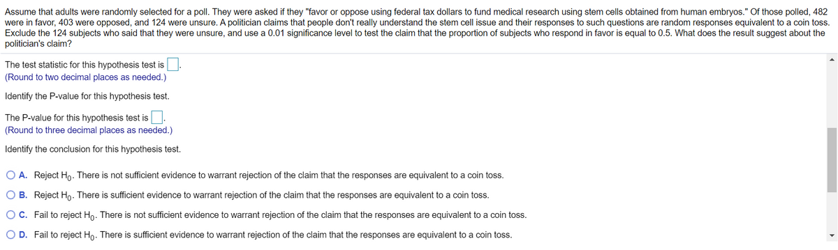 Assume that adults were randomly selected for a poll. They were asked if they "favor or oppose using federal tax dollars to fund medical research using stem cells obtained from human embryos." Of those polled, 482
were in favor, 403 were opposed, and 124 were unsure. A politician claims that people don't really understand the stem cell issue and their responses to such questions are random responses equivalent to a coin toss.
Exclude the 124 subjects who said that they were unsure, and use a 0.01 significance level to test the claim that the proportion of subjects who respond in favor is equal to 0.5. What does the result suggest about the
politician's claim?
The test statistic for this hypothesis test is
(Round to two decimal places as needed.)
Identify the P-value for this hypothesis test.
The P-value for this hypothesis test is.
(Round to three decimal places as needed.)
Identify the conclusion for this hypothesis test.
O A. Reject Ho. There is not sufficient evidence to warrant rejection of the claim that the responses are equivalent to a coin toss.
O B. Reject Ho. There is sufficient evidence to warrant rejection of the claim that the responses are equivalent to a coin toss.
O C. Fail to reject Ho. There is not sufficient evidence to warrant rejection of the claim that the responses are equivalent to a coin toss.
D. Fail to reject Ho. There is sufficient evidence to warrant rejection of the claim that the responses are equivalent to a coin toss.
