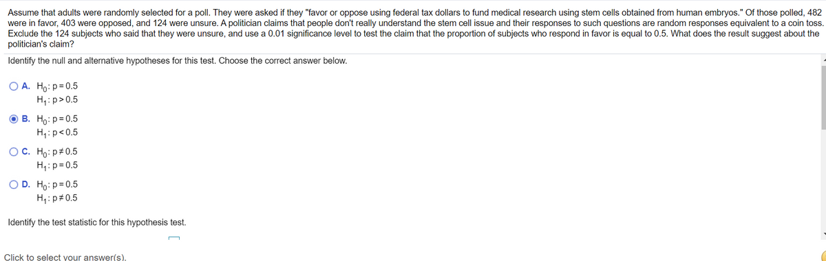 Assume that adults were randomly selected for a poll. They were asked if they "favor or oppose using federal tax dollars to fund medical research using stem cells obtained from human embryos." Of those polled, 482
were in favor, 403 were opposed, and 124 were unsure. A politician claims that people don't really understand the stem cell issue and their responses to such questions are random responses equivalent to a coin toss.
Exclude the 124 subjects who said that they were unsure, and use a 0.01 significance level to test the claim that the proportion of subjects who respond in favor is equal to 0.5. What does the result suggest about the
politician's claim?
Identify the null and alternative hypotheses for this test. Choose the correct answer below.
O A. Ho: p=0.5
H,:p>0.5
O B. Ho: p= 0.5
H4:p<0.5
OC. Ho: p#0.5
H:p= 0.5
O D. Ho: p= 0.5
H:p#0.5
Identify the test statistic for this hypothesis test.
Click to select your answer(s).
