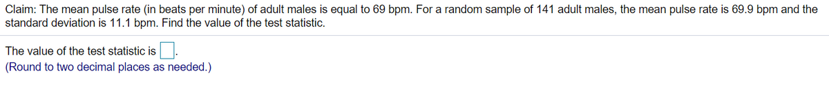 Claim: The mean pulse rate (in beats per minute) of adult males is equal to 69 bpm. For a random sample of 141 adult males, the mean pulse rate is 69.9 bpm and the
standard deviation is 11.1 bpm. Find the value of the test statistic.
The value of the test statistic is
(Round to two decimal places as needed.)
