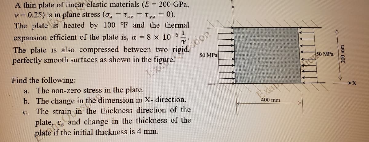 The plate
A thin plate of linear elastic materials (E = 200 GPa,
0.25) is in plane stress (o, = Txz = Tyz = 0).
V =
heated by 100 °F and the thermal
expansion efficient of the plate is, a = 8 x 10
eidsdon
50 MPa
1
The plate is also compressed between two
perfectly smooth surfaces as shown in the figure.
°F
50 MPa
Find the following:
a. The non-zero stress in the plate.
b. The change in
c. The strain
Exa
the thickness direction of the
400 mm
plate,
and change in the thickness of the
the initial thickness is 4 mm.
200 mm
