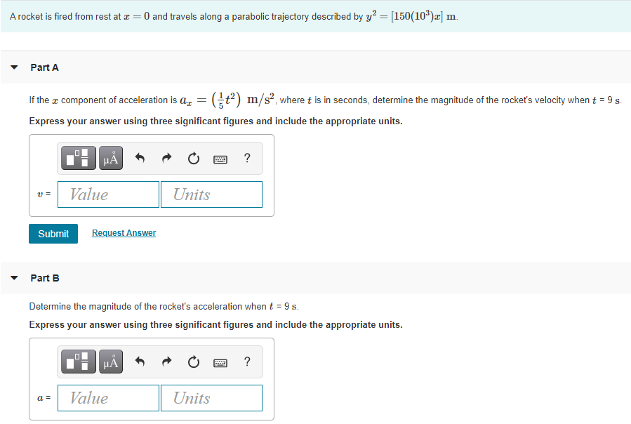 A rocket is fired from rest at æ = 0 and travels along a parabolic trajectory described by y? = [150(10*)x] m.
Part A
If the a component of acceleration is az
t) m/s?, where t is in seconds, determine the magnitude of the rocket's velocity when t = 9 s.
Express your answer using three significant figures and include the appropriate units.
HÁ
?
Value
Units
Submit
Request Answer
Part B
Determine the magnitude of the rocket's acceleration when t = 9 s.
Express your answer using three significant figures and include the appropriate units.
HA
?
a =
Value
Units
