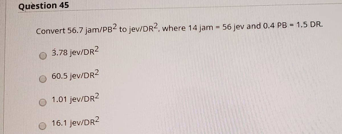 Question 45
Convert 56.7 jam/PB2 to jev/DR², where 14 jam = 56 jev and 0.4 PB
= 1.5 DR.
3.78 jev/DR2
60.5 jev/DR2
1.01 jev/DR2
16.1 jev/DR2
