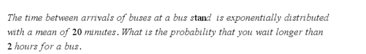 The time between arrivals of buses at a bus stand is exponentially distributed
with a mean of 20 minutes. What is the probability that you wait longer than
2 hours for a bus.
