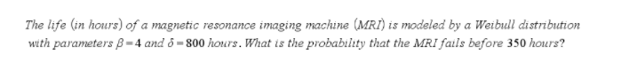 The life (in hours) of a magnetic resonance imaging machine (MRI) is modeled by a Weibull distribution
with parameters B=4 and ô = 800 hours. What is the probabilıty that the MRI fails before 350 hours?
