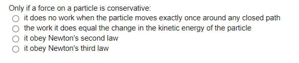 Only if a force on a particle is conservative:
O it does no work when the particle moves exactly once around any closed path
the work it does equal the change in the kinetic energy of the particle
O it obey Newton's second law
it obey Newton's third law
