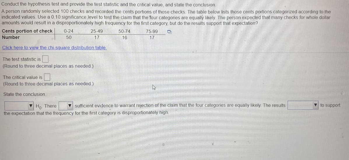 Conduct the hypothesis test and provide the test statistic and the critical value, and state the conclusion.
A person randomly selected 100 checks and recorded the cents portions of those checks. The table below lists those cents portions categorized according to the
indicated values. Use a 0.10 significance level to test the claim that the four categories are equally likely. The person expected that many checks for whole dollar
amounts would result in a disproportionately high frequency for the first category, but do the results support that expectation?
Cents portion of check
0-24
25-49
50-74
75-99
Number
50
17
16
17
Click here to view the chi-square distribution table.
The test statistic is
(Round to three decimal places as needed.)
The critical value is
(Round to three decimal places as needed.)
State the conclusion.
V Ho. There
v sufficient evidence to warrant rejection of the claim that the four categories are equally likely. The results
V to support
the expectation that the frequency for the first category is disproportionately high.
