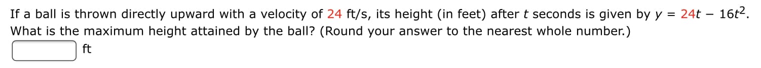 If a ball is thrown directly upward with a velocity of 24 ft/s, its height (in feet) after t seconds is given by y = 24t – 16t2.
What is the maximum height attained by the ball? (Round your answer to the nearest whole number.)
%3D
