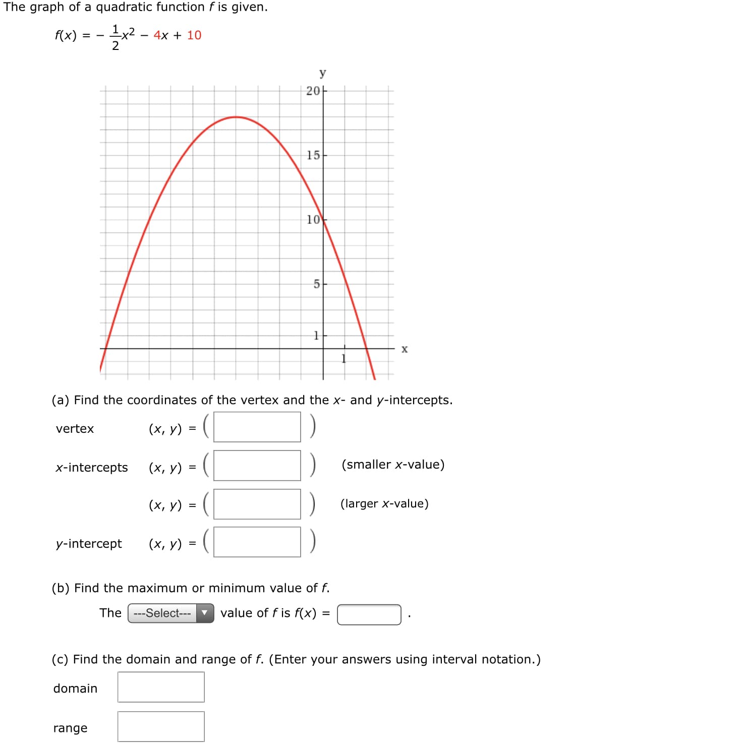 (a) Find the coordinates of the vertex and the x- and y-intercepts.
vertex
(х, у)
%3D
x-intercepts
(х, у)
(smaller x-value)
=
(х, у) :
(larger x-value)
y-intercept
(x, y) = (
(b) Find the maximum or minimum value of f.
The ---Select---
value of f is f(x) =
%3D
(c) Find the domain and range of f. (Enter your answers using interval notation.)
domain
range
