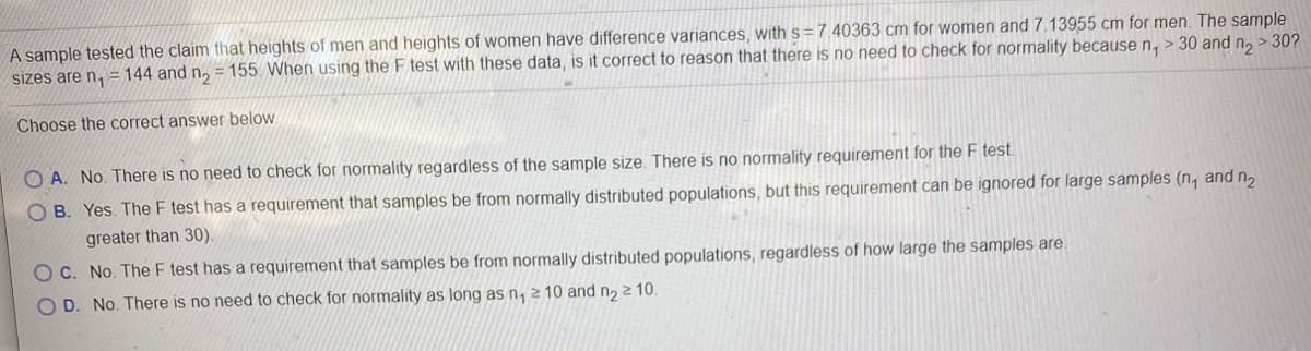 A sample tested the claim that heights of men and heights of women have difference variances, with s=7.40363 cm for women and 7.13955 cm for men. The sample
sizes are n, =144 and n, = 155. When using the F test with these data, is it correct to reason that there is no need to check for normality because n, > 30 and n, > 30?
Choose the correct answer below
O A. No. There is no need to check for normality regardless of the sample size. There is no normality requirement for the F test.
OB. Yes. The F test has a requirement that samples be from normally distributed populations, but this requirement can be ignored for large samples (n, and n,
greater than 30).
O C. No. The F test has a requirement that samples be from normally distributed populations, regardless of how large the samples are.
O D. No. There is no need to check for normality as long as n, 2 10 and n2 2 10.
