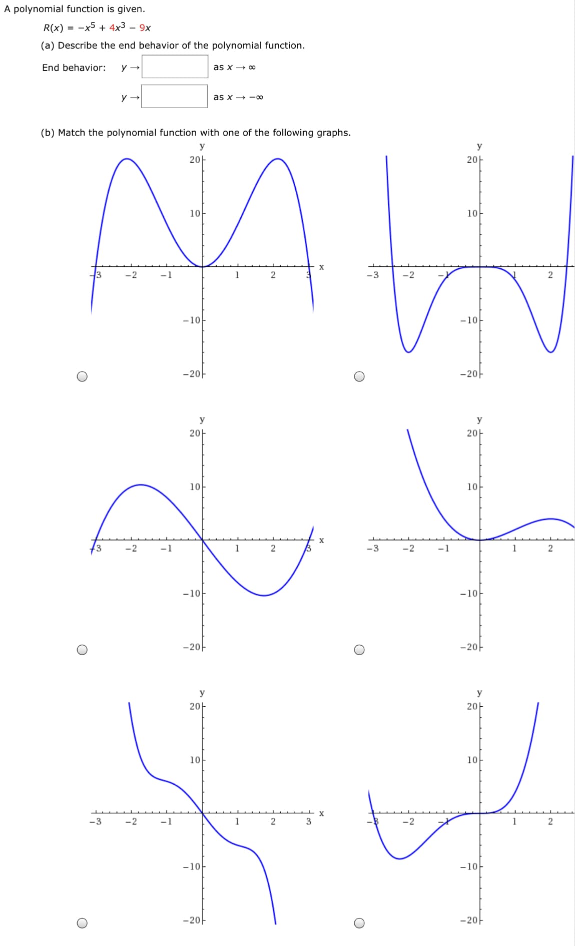 A polynomial function is given.
R(x) = -x5 + 4x3 – 9x
(a) Describe the end behavior of the polynomial function.
End behavior:
as x → o
as x → -0
(b) Match the polynomial function with one of the following graphs.
y
