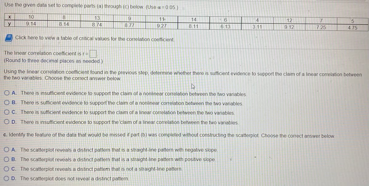 **Example Problem on Linear Correlation**

**Problem Statement:**

Use the given data set to complete parts (a) through (c) below. (Use \(\alpha = 0.05\) )

\[
\begin{array}{c|cccccccccc}
x & 10 & 8 & 13 & 9 & 11 & 14 & 6 & 4 & 12 & 7 & 5 \\
\hline
y & 9.14 & 8.14 & 8.74 & 8.77 & 9.27 & 8.11 & 6.13 & 3.11 & 9.12 & 7.25 & 4.75 \\
\end{array}
\]

To calculate the linear correlation coefficient \( r \), click here to view a table of critical values for the correlation coefficient.

**Part (a):**
Calculate the linear correlation coefficient \( r \):
\[ r = \_\_\_\_\_ \]
(Round to three decimal places as needed.)

**Part (b):**
Using the linear correlation coefficient found in the previous step, determine whether there is sufficient evidence to support the claim of a linear correlation between the two variables. Choose the correct answer below:
- A. There is insufficient evidence to support the claim of a nonlinear correlation between the two variables.
- B. There is sufficient evidence to support the claim of a nonlinear correlation between the two variables.
- C. There is sufficient evidence to support the claim of a linear correlation between the two variables.
- D. There is insufficient evidence to support the claim of a linear correlation between the two variables.

**Part (c):**
Identify the feature of the data that would be missed if part (b) was completed without constructing the scatterplot. Choose the correct answer below:
- A. The scatterplot reveals a distinct pattern that is a straight-line pattern with a negative slope.
- B. The scatterplot reveals a distinct pattern that is a straight-line pattern with a positive slope.
- C. The scatterplot reveals a distinct pattern that is not a straight-line pattern.
- D. The scatterplot does not reveal a distinct pattern.

---