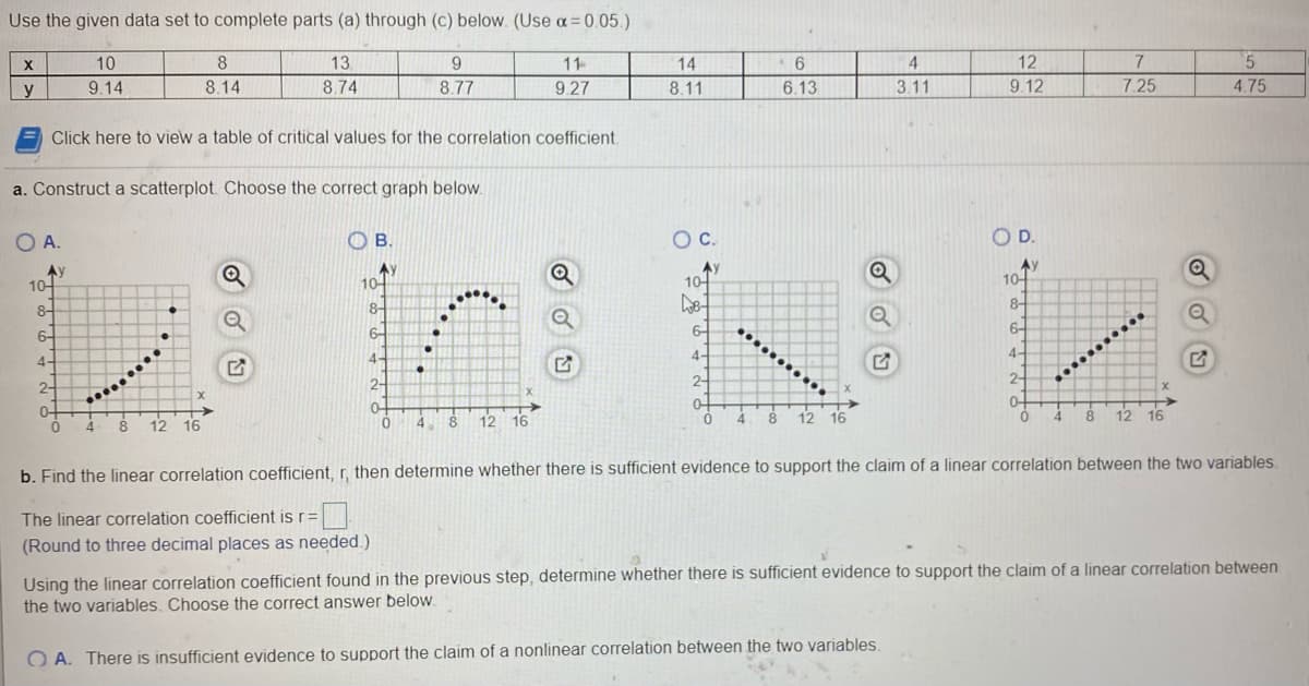 ## Data Analysis and Correlation 

### Given Data Set
The following table presents the values for variables \( x \) and \( y \):

| \( x \) | 10 | 8 | 13 | 9 | 11 | 14 | 6 | 4 | 12 | 7 | 5 |
|------|----|---|----|---|----|----|---|---|----|---|---|
| \( y \) | 9.14 | 8.14 | 8.74 | 8.77 | 9.27 | 8.11 | 6.13 | 3.11 | 9.12 | 7.25 | 4.75 |

### Instructions: 
1. **Scatterplot Construction**:
   - Construct a scatterplot using the provided data set to visually assess the relationship between variables \( x \) and \( y \).
   - Choose the correct scatterplot from the options provided (A, B, C, D).

2. **Scatterplot Options**:
   - **Option A**: Graph with a positive linear trend.
   - **Option B**: Shows a curved trend, indicating a potential non-linear relationship.
   - **Option C**: Graph with a negative linear trend.
   - **Option D**: Another graph with a positive linear trend but with a different pattern.

3. **Correlation Analysis**:
   - Calculate the linear correlation coefficient, \( r \), to evaluate the linear relationship between \( x \) and \( y \).
   - Round your answer to three decimal places as necessary.
   - Based on the calculated correlation coefficient, determine if there is sufficient evidence to support a claim of a linear correlation between the two variables.
   - Choose the correct statement from the provided options.

#### Scatterplot Construction:

**Choose the correct graph:**

- **A.** ![Graph A](#)
- **B.** ![Graph B](#)
- **C.** ![Graph C](#)
- **D.** ![Graph D](#)

#### Linear Correlation Coefficient:

1. **Find the Linear Correlation Coefficient \( r \)**:
   - The linear correlation coefficient is \( r = \_\_\_\_\_\_\_\_\_\_\_\_\_\_ \).
   
    - \( r \) should be calculated and rounded to three decimal places as needed