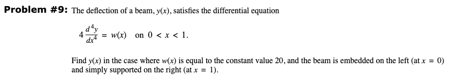 Problem #9: The deflection of a beam, y(x), satisfies the differential equation
= w(x) on 0 < x < 1.
Find y(x) in the case where w(x) is equal to the constant value 20, and the beam is embedded on the left (at x = 0)
and simply supported on the right (at x = 1).