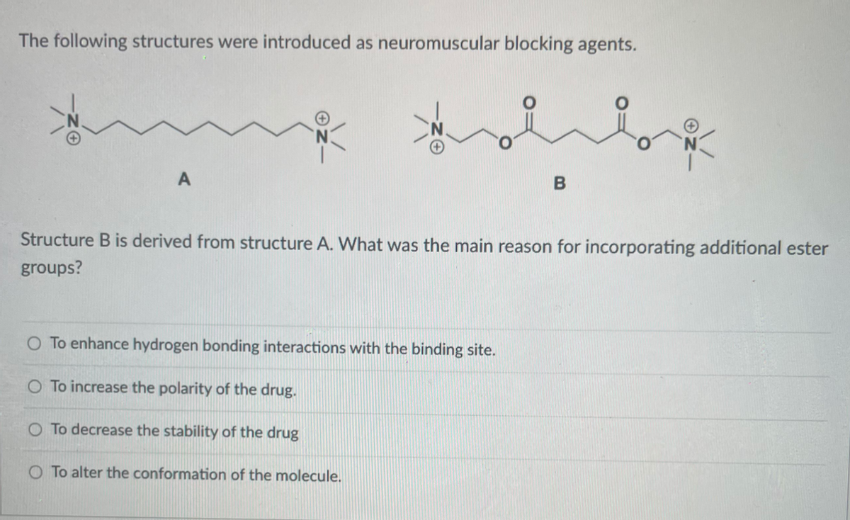 The following structures were introduced as neuromuscular blocking agents.
Structure B is derived from structure A. What was the main reason for incorporating additional ester
groups?
O To enhance hydrogen bonding interactions with the binding site.
O To increase the polarity of the drug.
O To decrease the stability of the drug
O To alter the conformation of the molecule.

