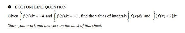 BOTTOM LINE QUESTION
5
5
Given [f(x) dx = -4 and [ f(x)dx = -1, find the values of integrals [ƒ(x)dx and
Show your work and answers on the back of this sheet.
(f(x) + 2)dx