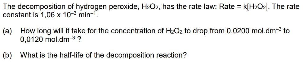 The decomposition of hydrogen peroxide, H₂O2, has the rate law: Rate = K[H₂O2]. The rate
constant is 1,06 x 10-3 min-¹.
(a) How long will it take for the concentration of H₂O2 to drop from 0,0200 mol.dm-³ to
0,0120 mol.dm-³ ?
(b) What is the half-life of the decomposition reaction?