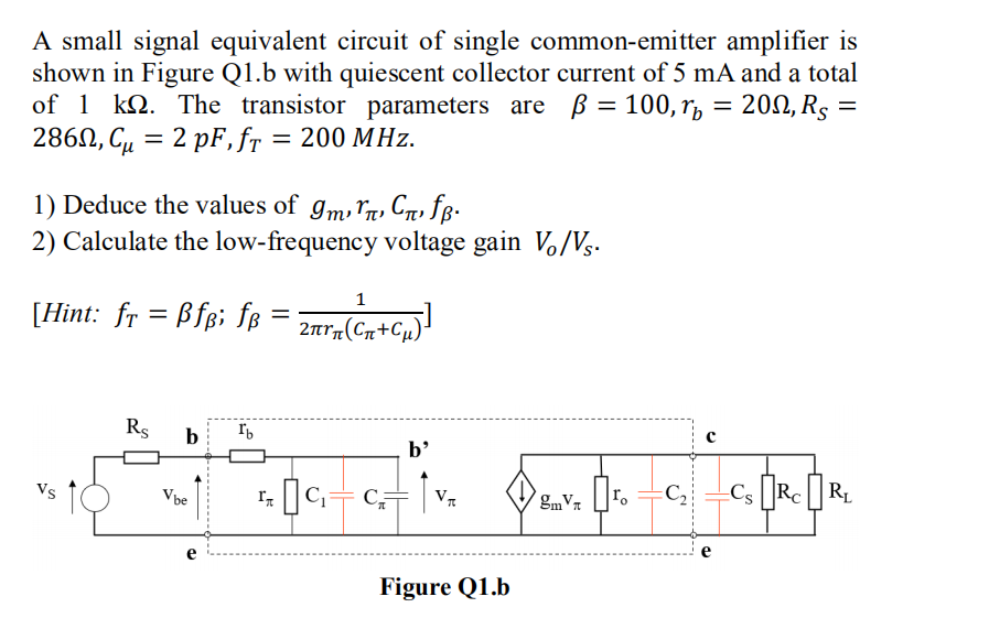 A small signal equivalent circuit of single common-emitter amplifier is
shown in Figure Q1.b with quiescent collector current of 5 mA and a total
of 1 k. The transistor parameters are ß = 100, r = 200, Rs =
286, C₁ = 2 pF, fr = 200 MHz.
1) Deduce the values of 9m,
Cfß.
2) Calculate the low-frequency voltage gain Vo/Vs.
1
[Hint: fr = Bfpi f = 2 (G+Cu)
fß:
Vs
Rs
b
V be
Ib
b'
₁₂C₁=C₁=
IT
Figure Q1.b
gmV 2
ro
C₂
Cs Rc RL