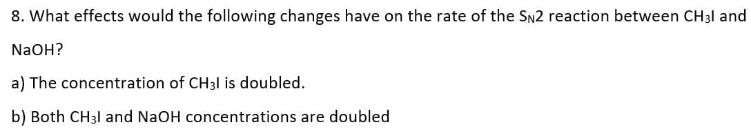 8. What effects would the following changes have on the rate of the SN2 reaction between CH3I and
NaOH?
a) The concentration of CH31 is doubled.
b) Both CH3I and NaOH concentrations are doubled