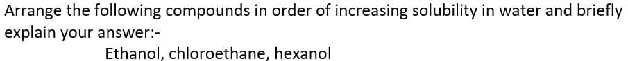 Arrange the following compounds in order of increasing solubility in water and briefly
explain your answer:-
Ethanol, chloroethane, hexanol