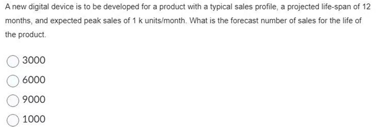 A new digital device is to be developed for a product with a typical sales profile, a projected life-span of 12
months, and expected peak sales of 1 k units/month. What is the forecast number of sales for the life of
the product.
3000
6000
9000
1000