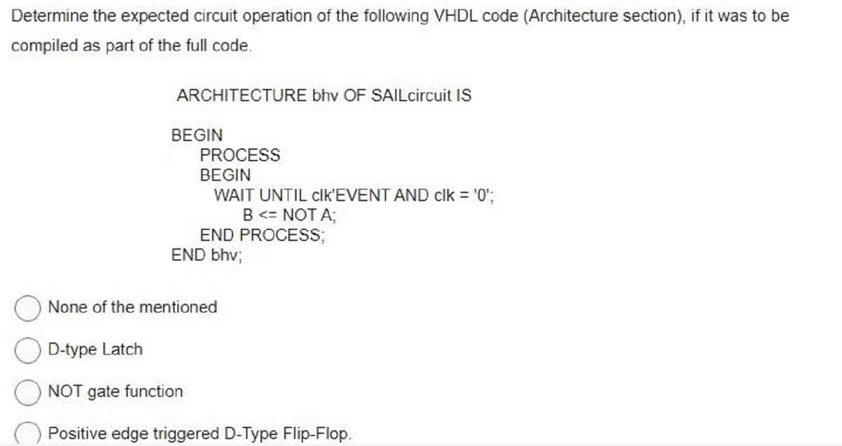 Determine the expected circuit operation of the following VHDL code (Architecture section), if it was to be
compiled as part of the full code.
ARCHITECTURE bhv OF SAILcircuit IS
BEGIN
PROCESS
BEGIN
WAIT UNTIL clk'EVENT AND clk = '0';
B <= NOT A;
END PROCESS;
END bhv;
None of the mentioned
D-type Latch
NOT gate function
Positive edge triggered D-Type Flip-Flop.