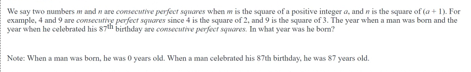 We say two numbers m and n are consecutive perfect squares when m is the square of a positive integer a, and n is the square of (a + 1). For
example, 4 and 9 are consecutive perfect squares since 4 is the square of 2, and 9 is the square of 3. The year when a man was born and the
year when he celebrated his 87th birthday are consecutive perfect squares. In what year was he born?
Note: When a man was born, he was 0 years old. When a man celebrated his 87th birthday, he was 87 years old.