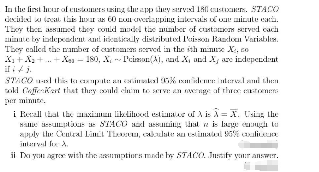 In the first hour of customers using the app they served 180 customers. STACO
decided to treat this hour as 60 non-overlapping intervals of one minute each.
They then assumed they could model the number of customers served each
minute by independent and identically distributed Poisson Random Variables.
They called the number of customers served in the ith minute X₁, so
X₁ + X₂ + ... + X60
180, X₁~ Poisson(X), and X; and X, are independent
if i j.
-
STACO used this to compute an estimated 95% confidence interval and then
told Coffee Kart that they could claim to serve an average of three customers
per minute.
=
i Recall that the maximum likelihood estimator of A is A X. Using the
same assumptions as STACO and assuming that n is large enough to
apply the Central Limit Theorem, calculate an estimated 95% confidence
interval for X.
ii Do you agree with the assumptions made by STACO. Justify your answer.