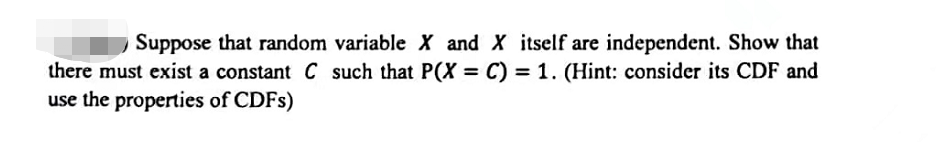 Suppose that random variable X and X itself are independent. Show that
there must exist a constant C such that P(X = C) = 1. (Hint: consider its CDF and
use the properties of CDFs)