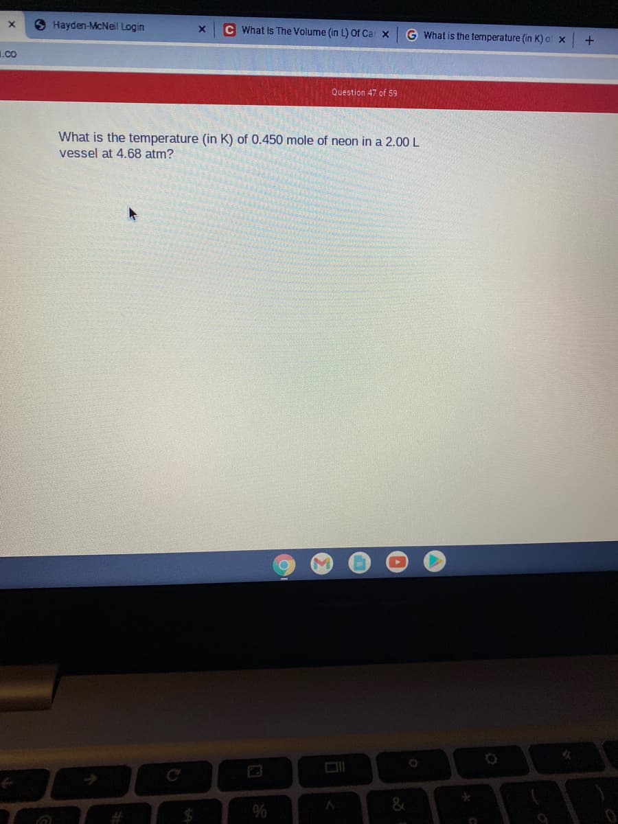 S Hayden-McNeil Login
C What Is The Volume (in L) Of Cal x
G What is the temperature (in K) of x
1.co
Question 47 of 59
What is the temperature (in K) of 0.450 mole of neon in a 2.00 L
vessel at 4.68 atm?
%
